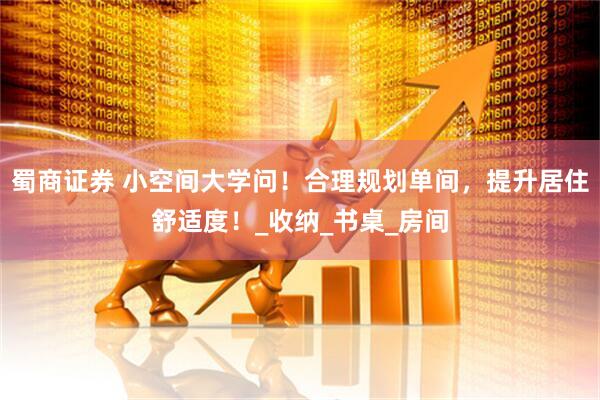 蜀商证券 小空间大学问！合理规划单间，提升居住舒适度！_收纳_书桌_房间