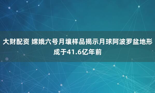 大财配资 嫦娥六号月壤样品揭示月球阿波罗盆地形成于41.6亿年前