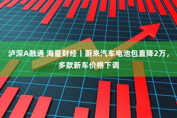 泸深A融通 海量财经丨蔚来汽车电池包直降2万，多款新车价格下调