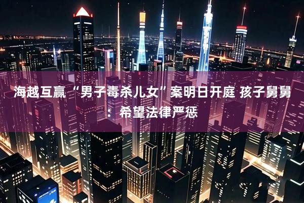 海越互赢 “男子毒杀儿女”案明日开庭 孩子舅舅：希望法律严惩