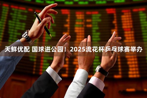 天鲜优配 国球进公园！2025流花杯乒乓球赛举办