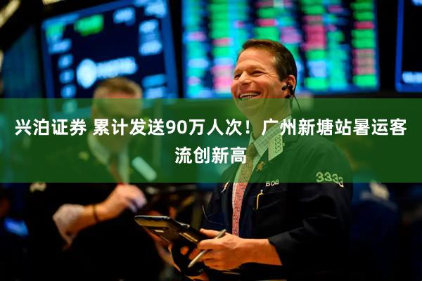 兴泊证券 累计发送90万人次！广州新塘站暑运客流创新高