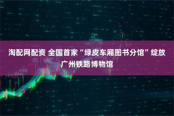 淘配网配资 全国首家“绿皮车厢图书分馆”绽放广州铁路博物馆
