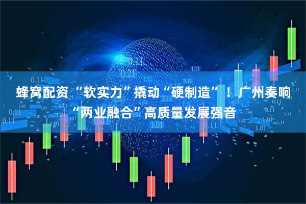 蜂窝配资 “软实力”撬动“硬制造” ！广州奏响“两业融合”高质量发展强音