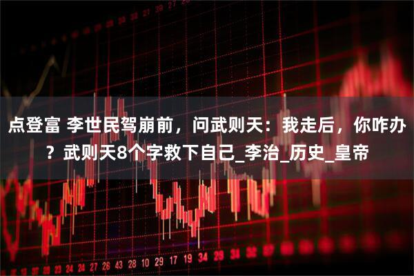 点登富 李世民驾崩前，问武则天：我走后，你咋办？武则天8个字救下自己_李治_历史_皇帝