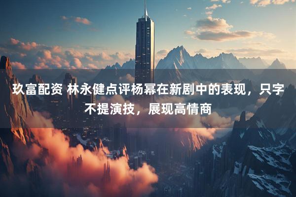 玖富配资 林永健点评杨幂在新剧中的表现，只字不提演技，展现高情商