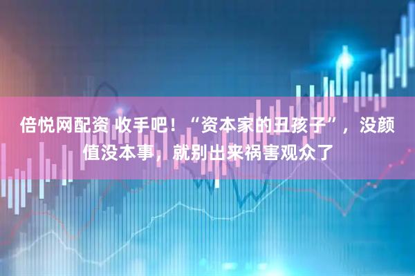 倍悦网配资 收手吧！“资本家的丑孩子”，没颜值没本事，就别出来祸害观众了