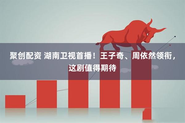聚创配资 湖南卫视首播！王子奇、周依然领衔，这剧值得期待