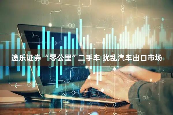 途乐证券 “零公里”二手车 扰乱汽车出口市场