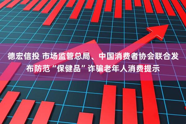 德宏信投 市场监管总局、中国消费者协会联合发布防范“保健品”诈骗老年人消费提示