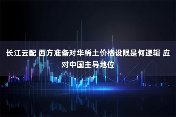 长江云配 西方准备对华稀土价格设限是何逻辑 应对中国主导地位