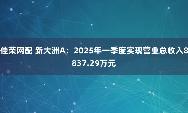 佳荣网配 新大洲A：2025年一季度实现营业总收入8837.29万元
