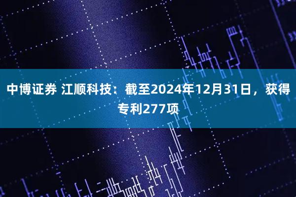 中博证券 江顺科技：截至2024年12月31日，获得专利277项