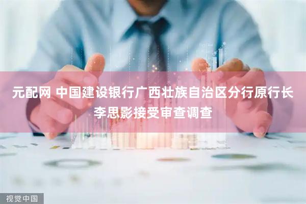 元配网 中国建设银行广西壮族自治区分行原行长李思影接受审查调查