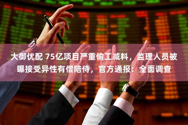 大御优配 75亿项目严重偷工减料，监理人员被曝接受异性有偿陪侍，官方通报：全面调查