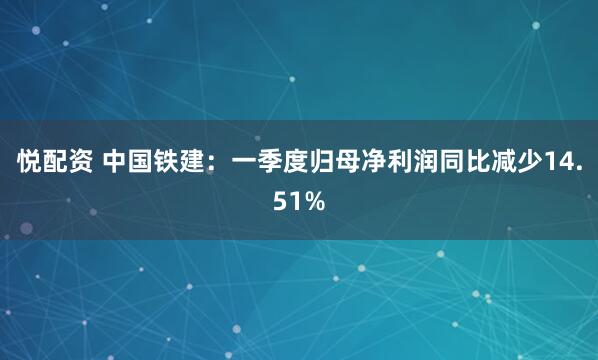 悦配资 中国铁建：一季度归母净利润同比减少14.51%