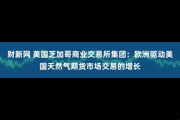 财新网 美国芝加哥商业交易所集团：欧洲驱动美国天然气期货市场交易的增长