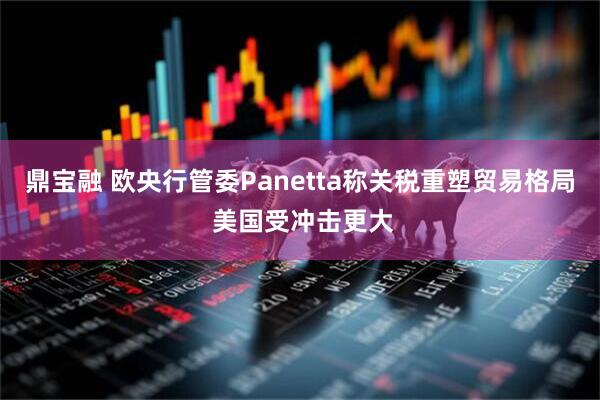 鼎宝融 欧央行管委Panetta称关税重塑贸易格局 美国受冲击更大