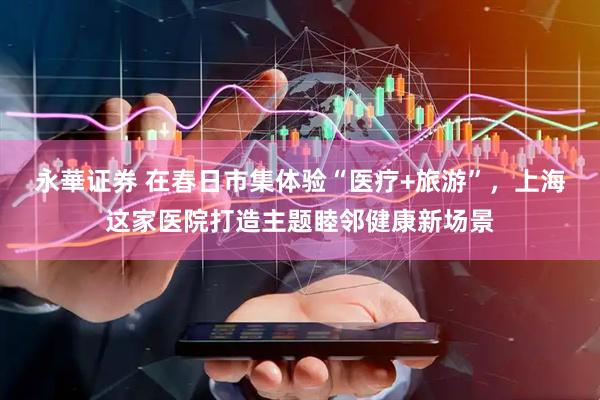 永華证券 在春日市集体验“医疗+旅游”，上海这家医院打造主题睦邻健康新场景