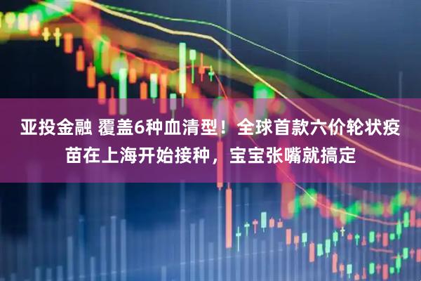 亚投金融 覆盖6种血清型！全球首款六价轮状疫苗在上海开始接种，宝宝张嘴就搞定