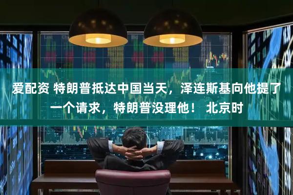 爱配资 特朗普抵达中国当天，泽连斯基向他提了一个请求，特朗普没理他！ 北京时