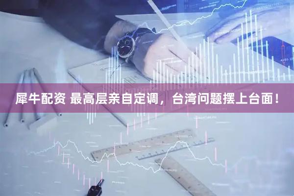 犀牛配资 最高层亲自定调，台湾问题摆上台面！