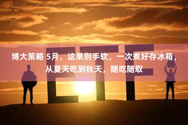 博大策略 5月，这果别手软，一次煮好存冰箱，从夏天吃到秋天，随吃随取