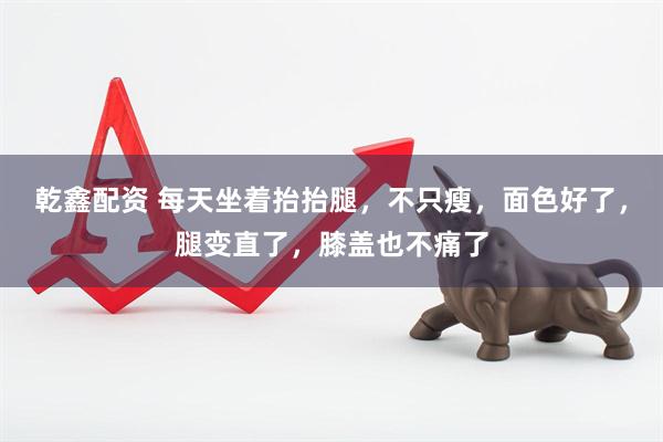 乾鑫配资 每天坐着抬抬腿，不只瘦，面色好了，腿变直了，膝盖也不痛了